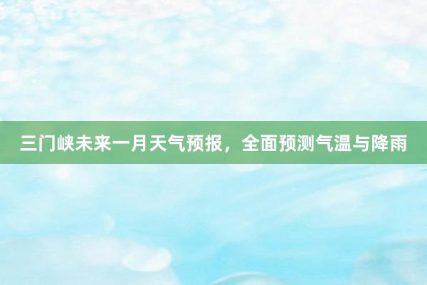 三门峡未来一月天气预报，全面预测气温与降雨