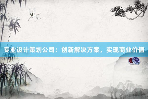 专业设计策划公司：创新解决方案，实现商业价值