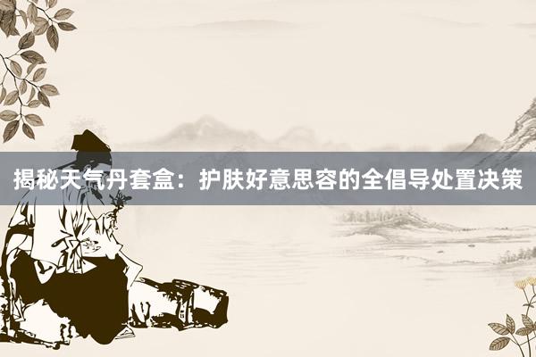 揭秘天气丹套盒：护肤好意思容的全倡导处置决策