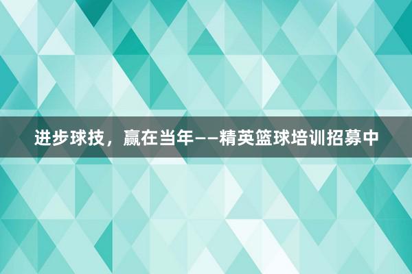 进步球技，赢在当年——精英篮球培训招募中